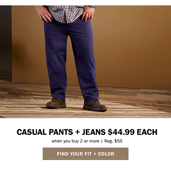 CASUAL PANTS + JEANS $44.99 EACH FIND YOUR FIT + COLOR