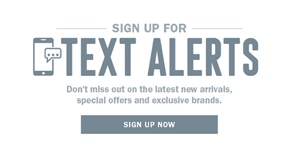 SIGN UP FOR TEXT ALERTS - DON;T MISS OUT ON THE LATEST NEW ARRIVALS, SPECIAL OFFERS, AND EXCLUSIVE BRANDS. SIGN UP NOW