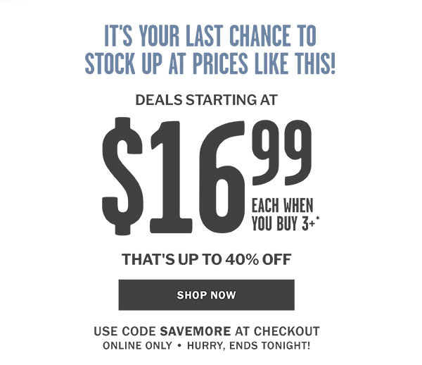 IT'S YOUR LAST CHANCE TO STOCK UP AT PRICES LIKE THIS! DEALS STARTING AT $16.99 EACH WHEN YOU BUY 3 OR MORE - THAT'S UP TO 40% OFF - SHOP NOW - USE CODE SAVEMORE AT CHECKOUT ONLINE ONLY  HURRY, ENDS TONIGHT!