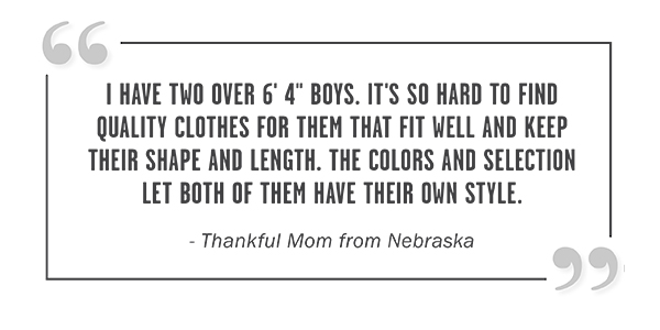 I HAVE TWO OVER 6' 4'' BOYS. IT'S SO HARD TO FIND QUALITY CLOTHES FOR THEM THAT FIT WELL AND KEEP THEIR SHAPE AND LENGTH. THE COLORS AND SELECTION LET BOTH OF THEM HAVE THEIR OWN STYLE. - - Thankful Mom from Nebraska