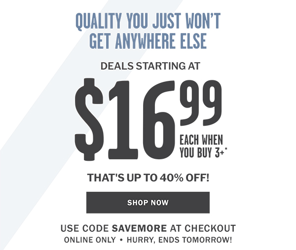 QUALITY YOU JUST WONT GET ANYWHERE ELSE - DEALS STARTING AT $16.99 WHEN YOU BUY 3 OR MORE* - THAT'S UP TO 40% OFF - SHOP NOW - USE CODE SAVEMORE AT CHECKOUT ONLINE ONLY  HURRY, ENDS TOMORROW!