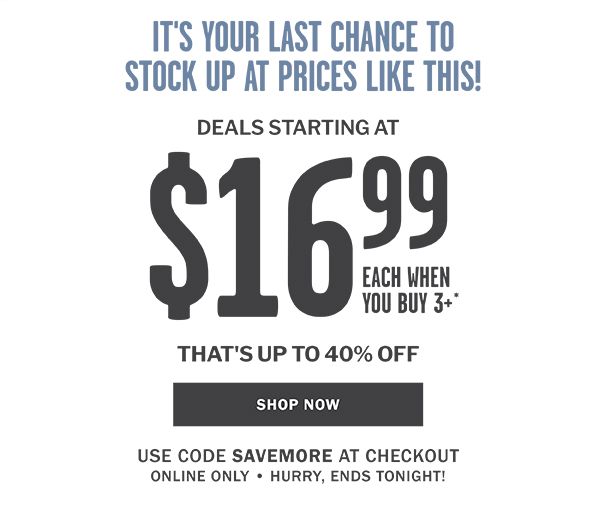 IT'S YOUR LAST CHANCE TO STOCK UP AT PRICES LIKE THIS! DEALS STARTING AT $16.99 EACH WHEN YOU BUY 3 OR MORE - THAT'S UP TO 40% OFF - SHOP NOW - USE CODE SAVEMORE AT CHECKOUT ONLINE ONLY  HURRY, ENDS TONIGHT!